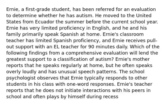 Ernie, a first-grade student, has been referred for an evaluation to determine whether he has autism. He moved to the United States from Ecuador the summer before the current school year. Ernie has very limited proficiency in English, and he and his family primarily speak Spanish at home. Ernie's classroom teacher has limited Spanish proficiency, and Ernie receives pull-out support with an EL teacher for 90 minutes daily. Which of the following findings from a comprehensive evaluation will lend the greatest support to a classification of autism? Ernie's mother reports that he speaks regularly at home, but he often speaks overly loudly and has unusual speech patterns. The school psychologist observes that Ernie typically responds to other students in his class with one-word responses. Ernie's teacher reports that he does not initiate interactions with his peers in school and often plays by himself during recess