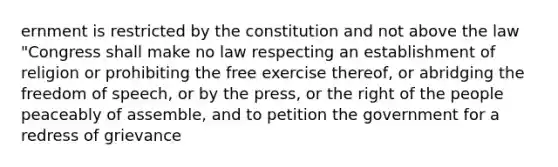 ernment is restricted by the constitution and not above the law "Congress shall make no law respecting an establishment of religion or prohibiting the free exercise thereof, or abridging the freedom of speech, or by the press, or the right of the people peaceably of assemble, and to petition the government for a redress of grievance