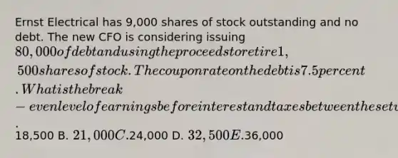 Ernst Electrical has 9,000 shares of stock outstanding and no debt. The new CFO is considering issuing 80,000 of debt and using the proceeds to retire 1,500 shares of stock. The coupon rate on the debt is 7.5 percent. What is the break-even level of earnings before interest and taxes between these two capital structure options? A.18,500 B. 21,000 C.24,000 D. 32,500 E.36,000