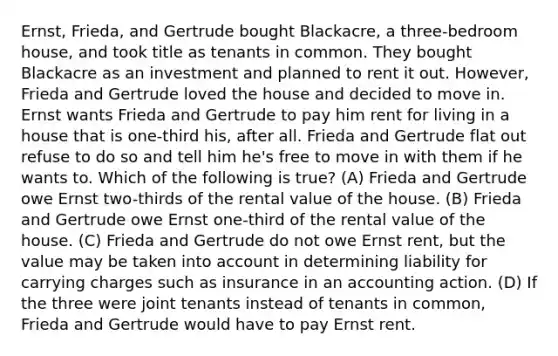 Ernst, Frieda, and Gertrude bought Blackacre, a three-bedroom house, and took title as tenants in common. They bought Blackacre as an investment and planned to rent it out. However, Frieda and Gertrude loved the house and decided to move in. Ernst wants Frieda and Gertrude to pay him rent for living in a house that is one-third his, after all. Frieda and Gertrude flat out refuse to do so and tell him he's free to move in with them if he wants to. Which of the following is true? (A) Frieda and Gertrude owe Ernst two-thirds of the rental value of the house. (B) Frieda and Gertrude owe Ernst one-third of the rental value of the house. (C) Frieda and Gertrude do not owe Ernst rent, but the value may be taken into account in determining liability for carrying charges such as insurance in an accounting action. (D) If the three were joint tenants instead of tenants in common, Frieda and Gertrude would have to pay Ernst rent.