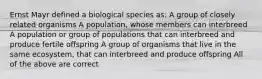 Ernst Mayr defined a biological species as: A group of closely related organisms A population, whose members can interbreed A population or group of populations that can interbreed and produce fertile offspring A group of organisms that live in the same ecosystem, that can interbreed and produce offspring All of the above are correct