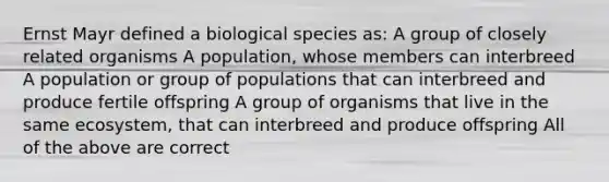 Ernst Mayr defined a biological species as: A group of closely related organisms A population, whose members can interbreed A population or group of populations that can interbreed and produce fertile offspring A group of organisms that live in the same ecosystem, that can interbreed and produce offspring All of the above are correct