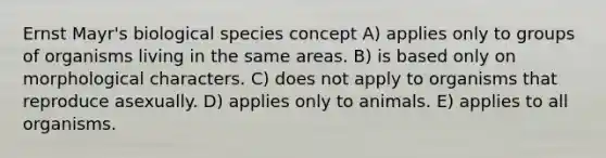 Ernst Mayr's biological species concept A) applies only to groups of organisms living in the same areas. B) is based only on morphological characters. C) does not apply to organisms that reproduce asexually. D) applies only to animals. E) applies to all organisms.