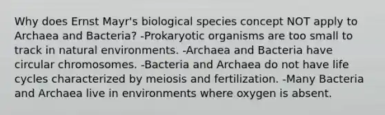 Why does Ernst Mayr's biological species concept NOT apply to Archaea and Bacteria? -Prokaryotic organisms are too small to track in natural environments. -Archaea and Bacteria have circular chromosomes. -Bacteria and Archaea do not have life cycles characterized by meiosis and fertilization. -Many Bacteria and Archaea live in environments where oxygen is absent.