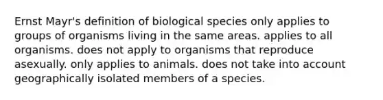 Ernst Mayr's definition of biological species only applies to groups of organisms living in the same areas. applies to all organisms. does not apply to organisms that reproduce asexually. only applies to animals. does not take into account geographically isolated members of a species.