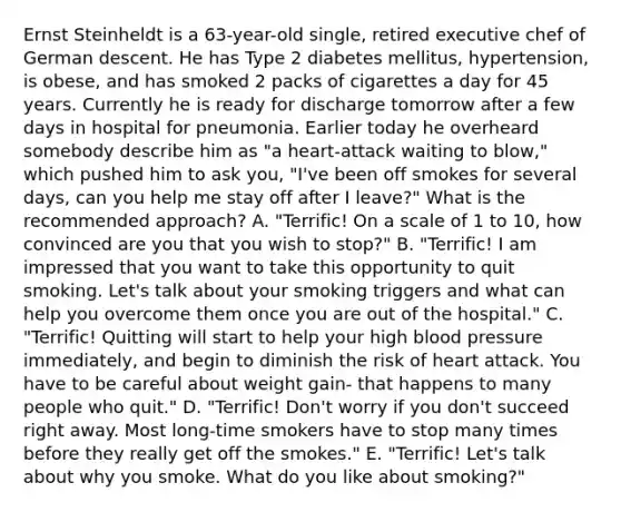 Ernst Steinheldt is a 63-year-old single, retired executive chef of German descent. He has Type 2 diabetes mellitus, hypertension, is obese, and has smoked 2 packs of cigarettes a day for 45 years. Currently he is ready for discharge tomorrow after a few days in hospital for pneumonia. Earlier today he overheard somebody describe him as "a heart-attack waiting to blow," which pushed him to ask you, "I've been off smokes for several days, can you help me stay off after I leave?" What is the recommended approach? A. "Terrific! On a scale of 1 to 10, how convinced are you that you wish to stop?" B. "Terrific! I am impressed that you want to take this opportunity to quit smoking. Let's talk about your smoking triggers and what can help you overcome them once you are out of the hospital." C. "Terrific! Quitting will start to help your high blood pressure immediately, and begin to diminish the risk of heart attack. You have to be careful about weight gain- that happens to many people who quit." D. "Terrific! Don't worry if you don't succeed right away. Most long-time smokers have to stop many times before they really get off the smokes." E. "Terrific! Let's talk about why you smoke. What do you like about smoking?"