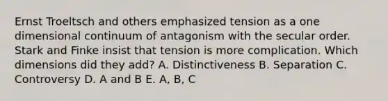 Ernst Troeltsch and others emphasized tension as a one dimensional continuum of antagonism with the secular order. Stark and Finke insist that tension is more complication. Which dimensions did they add? A. Distinctiveness B. Separation C. Controversy D. A and B E. A, B, C