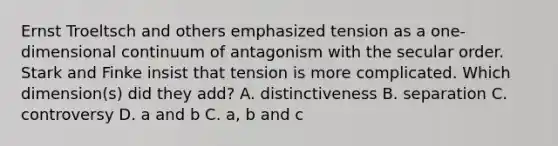 Ernst Troeltsch and others emphasized tension as a one-dimensional continuum of antagonism with the secular order. Stark and Finke insist that tension is more complicated. Which dimension(s) did they add? A. distinctiveness B. separation C. controversy D. a and b C. a, b and c