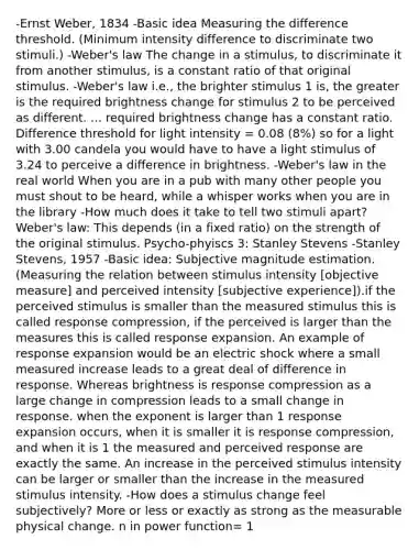 -Ernst Weber, 1834 -Basic idea Measuring the difference threshold. (Minimum intensity difference to discriminate two stimuli.) -Weber's law The change in a stimulus, to discriminate it from another stimulus, is a constant ratio of that original stimulus. -Weber's law i.e., the brighter stimulus 1 is, the greater is the required brightness change for stimulus 2 to be perceived as different. ... required brightness change has a constant ratio. Difference threshold for light intensity = 0.08 (8%) so for a light with 3.00 candela you would have to have a light stimulus of 3.24 to perceive a difference in brightness. -Weber's law in the real world When you are in a pub with many other people you must shout to be heard, while a whisper works when you are in the library -How much does it take to tell two stimuli apart? Weber's law: This depends (in a fixed ratio) on the strength of the original stimulus. Psycho-phyiscs 3: Stanley Stevens -Stanley Stevens, 1957 -Basic idea: Subjective magnitude estimation.(Measuring the relation between stimulus intensity [objective measure] and perceived intensity [subjective experience]).if the perceived stimulus is smaller than the measured stimulus this is called response compression, if the perceived is larger than the measures this is called response expansion. An example of response expansion would be an electric shock where a small measured increase leads to a great deal of difference in response. Whereas brightness is response compression as a large change in compression leads to a small change in response. when the exponent is larger than 1 response expansion occurs, when it is smaller it is response compression, and when it is 1 the measured and perceived response are exactly the same. An increase in the perceived stimulus intensity can be larger or smaller than the increase in the measured stimulus intensity. -How does a stimulus change feel subjectively? More or less or exactly as strong as the measurable physical change. n in power function= 1