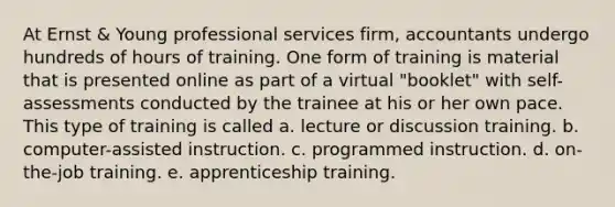 At Ernst & Young professional services firm, accountants undergo hundreds of hours of training. One form of training is material that is presented online as part of a virtual "booklet" with self-assessments conducted by the trainee at his or her own pace. This type of training is called a. lecture or discussion training. b. computer-assisted instruction. c. programmed instruction. d. on-the-job training. e. apprenticeship training.