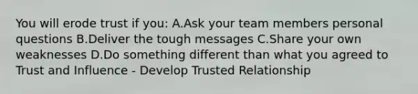 You will erode trust if you: A.Ask your team members personal questions B.Deliver the tough messages C.Share your own weaknesses D.Do something different than what you agreed to Trust and Influence - Develop Trusted Relationship