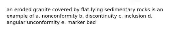 an eroded granite covered by flat-lying sedimentary rocks is an example of a. nonconformity b. discontinuity c. inclusion d. angular unconformity e. marker bed