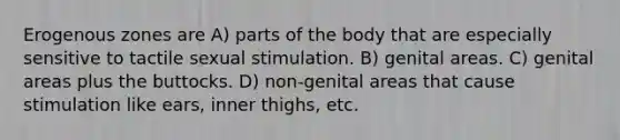 Erogenous zones are A) parts of the body that are especially sensitive to tactile sexual stimulation. B) genital areas. C) genital areas plus the buttocks. D) non-genital areas that cause stimulation like ears, inner thighs, etc.