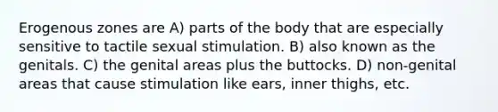 Erogenous zones are A) parts of the body that are especially sensitive to tactile sexual stimulation. B) also known as the genitals. C) the genital areas plus the buttocks. D) non-genital areas that cause stimulation like ears, inner thighs, etc.