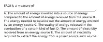 EROI is a measure of _______________________________________________________________. A. The amount of energy invested into a source of energy compared to the amount of energy received from the source B. The energy needed to balance out the amount of energy emitted by an energy source C. The quality of energy released in the combustion of a certain kind of fuel D. The amount of electricity received from an energy source E. The amount of electricity required to extract the energy from a power source such as coal