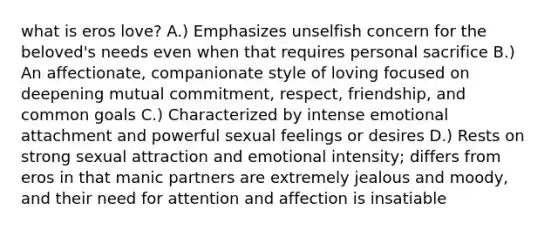 what is eros love? A.) Emphasizes unselfish concern for the beloved's needs even when that requires personal sacrifice B.) An affectionate, companionate style of loving focused on deepening mutual commitment, respect, friendship, and common goals C.) Characterized by intense emotional attachment and powerful sexual feelings or desires D.) Rests on strong sexual attraction and emotional intensity; differs from eros in that manic partners are extremely jealous and moody, and their need for attention and affection is insatiable