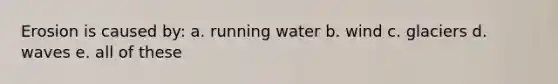 Erosion is caused by: a. running water b. wind c. glaciers d. waves e. all of these