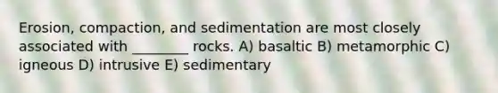 Erosion, compaction, and sedimentation are most closely associated with ________ rocks. A) basaltic B) metamorphic C) igneous D) intrusive E) sedimentary