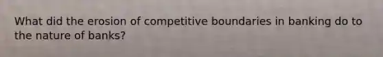 What did the erosion of competitive boundaries in banking do to the nature of banks?