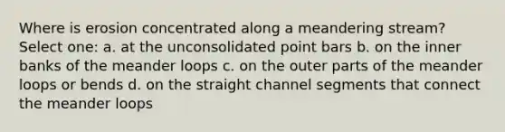 Where is erosion concentrated along a meandering stream? Select one: a. at the unconsolidated point bars b. on the inner banks of the meander loops c. on the outer parts of the meander loops or bends d. on the straight channel segments that connect the meander loops