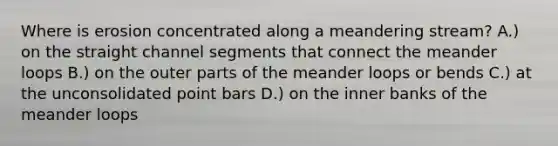 Where is erosion concentrated along a meandering stream? A.) on the straight channel segments that connect the meander loops B.) on the outer parts of the meander loops or bends C.) at the unconsolidated point bars D.) on the inner banks of the meander loops