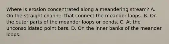 Where is erosion concentrated along a meandering stream? A. On the straight channel that connect the meander loops. B. On the outer parts of the meander loops or bends. C. At the unconsolidated point bars. D. On the inner banks of the meander loops.