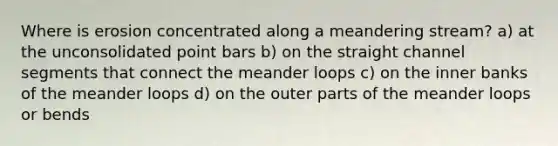 Where is erosion concentrated along a meandering stream? a) at the unconsolidated point bars b) on the straight channel segments that connect the meander loops c) on the inner banks of the meander loops d) on the outer parts of the meander loops or bends