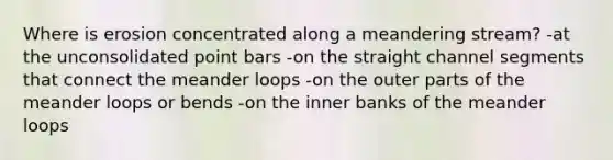 Where is erosion concentrated along a meandering stream? -at the unconsolidated point bars -on the straight channel segments that connect the meander loops -on the outer parts of the meander loops or bends -on the inner banks of the meander loops