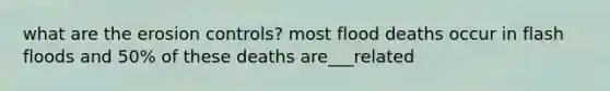 what are the erosion controls? most flood deaths occur in flash floods and 50% of these deaths are___related