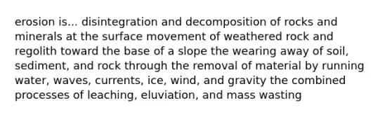 erosion is... disintegration and decomposition of rocks and minerals at the surface movement of weathered rock and regolith toward the base of a slope the wearing away of soil, sediment, and rock through the removal of material by running water, waves, currents, ice, wind, and gravity the combined processes of leaching, eluviation, and mass wasting