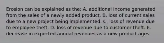 Erosion can be explained as the: A. additional income generated from the sales of a newly added product. B. loss of current sales due to a new project being implemented. C. loss of revenue due to employee theft. D. loss of revenue due to customer theft. E. decrease in expected annual revenues as a new product ages.