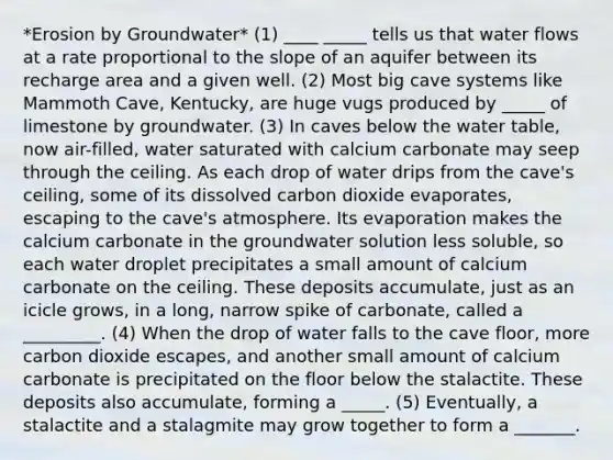 *Erosion by Groundwater* (1) ____ _____ tells us that water flows at a rate proportional to the slope of an aquifer between its recharge area and a given well. (2) Most big cave systems like Mammoth Cave, Kentucky, are huge vugs produced by _____ of limestone by groundwater. (3) In caves below the water table, now air-filled, water saturated with calcium carbonate may seep through the ceiling. As each drop of water drips from the cave's ceiling, some of its dissolved carbon dioxide evaporates, escaping to the cave's atmosphere. Its evaporation makes the calcium carbonate in the groundwater solution less soluble, so each water droplet precipitates a small amount of calcium carbonate on the ceiling. These deposits accumulate, just as an icicle grows, in a long, narrow spike of carbonate, called a _________. (4) When the drop of water falls to the cave floor, more carbon dioxide escapes, and another small amount of calcium carbonate is precipitated on the floor below the stalactite. These deposits also accumulate, forming a _____. (5) Eventually, a stalactite and a stalagmite may grow together to form a _______.