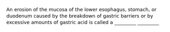 An erosion of the mucosa of the lower esophagus, stomach, or duodenum caused by the breakdown of gastric barriers or by excessive amounts of gastric acid is called a _________ _________