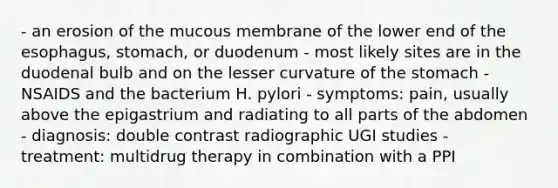 - an erosion of the mucous membrane of the lower end of the esophagus, stomach, or duodenum - most likely sites are in the duodenal bulb and on the lesser curvature of the stomach - NSAIDS and the bacterium H. pylori - symptoms: pain, usually above the epigastrium and radiating to all parts of the abdomen - diagnosis: double contrast radiographic UGI studies - treatment: multidrug therapy in combination with a PPI