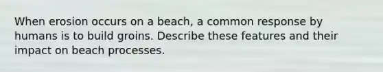 When erosion occurs on a beach, a common response by humans is to build groins. Describe these features and their impact on beach processes.