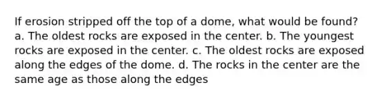 If erosion stripped off the top of a dome, what would be found? a. The oldest rocks are exposed in the center. b. The youngest rocks are exposed in the center. c. The oldest rocks are exposed along the edges of the dome. d. The rocks in the center are the same age as those along the edges