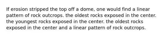 If erosion stripped the top off a dome, one would find a linear pattern of rock outcrops. the oldest rocks exposed in the center. the youngest rocks exposed in the center. the oldest rocks exposed in the center and a linear pattern of rock outcrops.