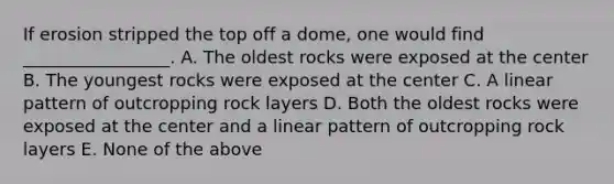 If erosion stripped the top off a dome, one would find _________________. A. The oldest rocks were exposed at the center B. The youngest rocks were exposed at the center C. A linear pattern of outcropping rock layers D. Both the oldest rocks were exposed at the center and a linear pattern of outcropping rock layers E. None of the above