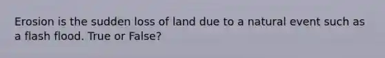 Erosion is the sudden loss of land due to a natural event such as a flash flood. True or False?