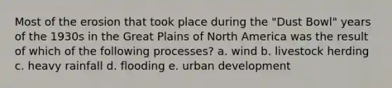 Most of the erosion that took place during the "Dust Bowl" years of the 1930s in the Great Plains of North America was the result of which of the following processes? a. wind b. livestock herding c. heavy rainfall d. flooding e. urban development