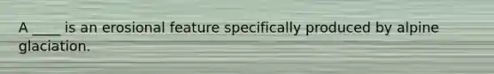 A ____ is an erosional feature specifically produced by alpine glaciation.