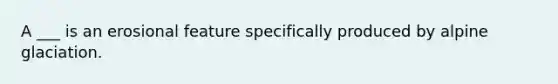 A ___ is an erosional feature specifically produced by alpine glaciation.