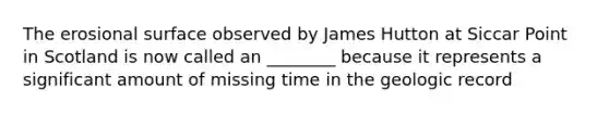 The erosional surface observed by James Hutton at Siccar Point in Scotland is now called an ________ because it represents a significant amount of missing time in the geologic record