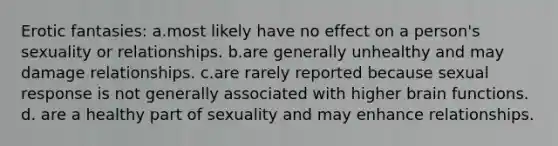 Erotic fantasies: a.most likely have no effect on a person's sexuality or relationships. b.are generally unhealthy and may damage relationships. c.are rarely reported because sexual response is not generally associated with higher brain functions. d. are a healthy part of sexuality and may enhance relationships.