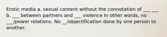 Erotic media a. sexual content without the connotation of ___ ___ b. ___ between partners and ___ violence In other words, no ___/power relations. No __/objectification done by one person to another.