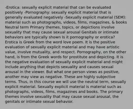 -Erotica: sexually explicit material that can be evaluated positively -Pornography: sexually explicit material that is generally evaluated negatively -Sexually explicit material (SEM): material such as photographs, videos, films, magazines, & books Neutral term Primary themes, topics, or depictions involve sexuality that may cause sexual arousal Genitals or intimate behaviors are typically shown Is it pornography or erotica? Erotica is Greek from the word love poem. It is the positive evaluation of sexually explicit material and may have artistic value, involve mutuality, and respect. Pornography, on the other hand, is from the Greek words for prostitute and depicting. It is the negative evaluation of sexually explicit material and might include anything that depicts sexuality and causes sexual arousal in the viewer. But what one person views as positive, another may view as negative. These are highly subjective terms. Thus, in this course we will use the neutral term, sexually explicit material. Sexually explicit material is material such as photographs, videos, films, magazines and books. The primary themes involve sexuality that may cause sexual arousal, the genitals or intimate sexual behavior.