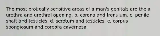 The most erotically sensitive areas of a man's genitals are the a. urethra and urethral opening. b. corona and frenulum. c. penile shaft and testicles. d. scrotum and testicles. e. corpus spongiosum and corpora cavernosa.