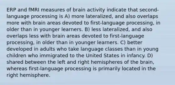 ERP and fMRI measures of brain activity indicate that second-language processing is A) more lateralized, and also overlaps more with brain areas devoted to first-language processing, in older than in younger learners. B) less lateralized, and also overlaps less with brain areas devoted to first-language processing, in older than in younger learners. C) better developed in adults who take language classes than in young children who immigrated to the United States in infancy. D) shared between the left and right hemispheres of the brain, whereas first-language processing is primarily located in the right hemisphere.