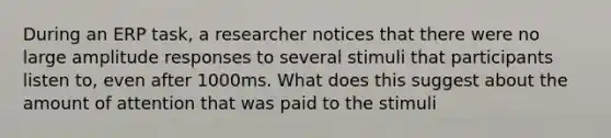 During an ERP task, a researcher notices that there were no large amplitude responses to several stimuli that participants listen to, even after 1000ms. What does this suggest about the amount of attention that was paid to the stimuli