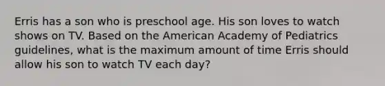 Erris has a son who is preschool age. His son loves to watch shows on TV. Based on the American Academy of Pediatrics guidelines, what is the maximum amount of time Erris should allow his son to watch TV each day?